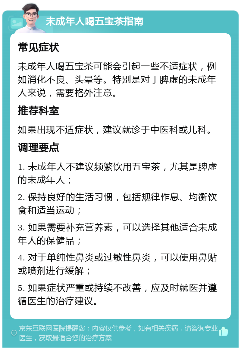 未成年人喝五宝茶指南 常见症状 未成年人喝五宝茶可能会引起一些不适症状，例如消化不良、头晕等。特别是对于脾虚的未成年人来说，需要格外注意。 推荐科室 如果出现不适症状，建议就诊于中医科或儿科。 调理要点 1. 未成年人不建议频繁饮用五宝茶，尤其是脾虚的未成年人； 2. 保持良好的生活习惯，包括规律作息、均衡饮食和适当运动； 3. 如果需要补充营养素，可以选择其他适合未成年人的保健品； 4. 对于单纯性鼻炎或过敏性鼻炎，可以使用鼻贴或喷剂进行缓解； 5. 如果症状严重或持续不改善，应及时就医并遵循医生的治疗建议。