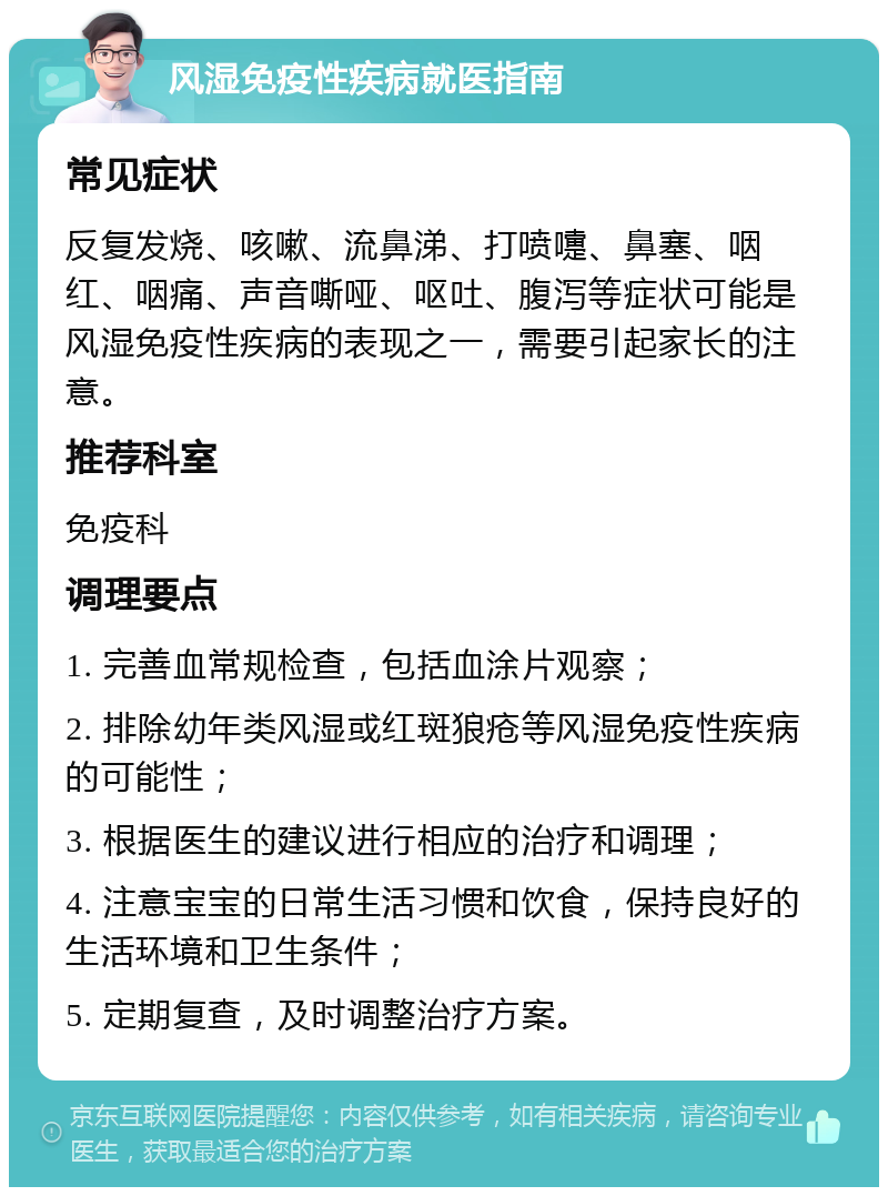 风湿免疫性疾病就医指南 常见症状 反复发烧、咳嗽、流鼻涕、打喷嚏、鼻塞、咽红、咽痛、声音嘶哑、呕吐、腹泻等症状可能是风湿免疫性疾病的表现之一，需要引起家长的注意。 推荐科室 免疫科 调理要点 1. 完善血常规检查，包括血涂片观察； 2. 排除幼年类风湿或红斑狼疮等风湿免疫性疾病的可能性； 3. 根据医生的建议进行相应的治疗和调理； 4. 注意宝宝的日常生活习惯和饮食，保持良好的生活环境和卫生条件； 5. 定期复查，及时调整治疗方案。