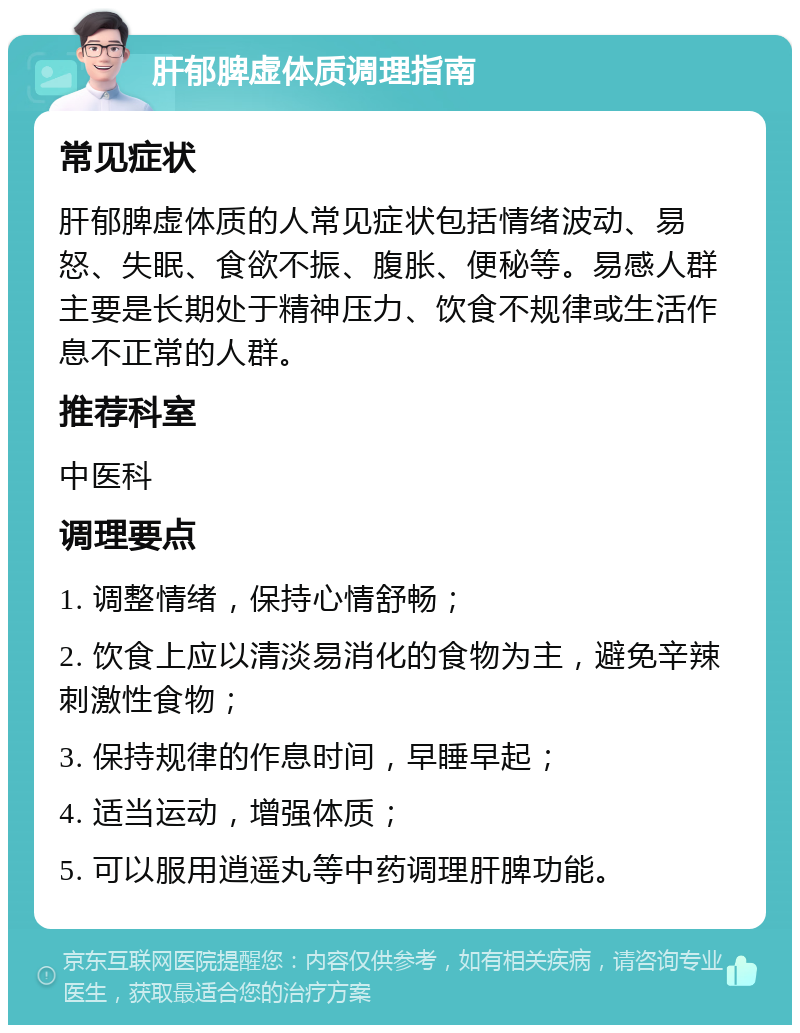 肝郁脾虚体质调理指南 常见症状 肝郁脾虚体质的人常见症状包括情绪波动、易怒、失眠、食欲不振、腹胀、便秘等。易感人群主要是长期处于精神压力、饮食不规律或生活作息不正常的人群。 推荐科室 中医科 调理要点 1. 调整情绪，保持心情舒畅； 2. 饮食上应以清淡易消化的食物为主，避免辛辣刺激性食物； 3. 保持规律的作息时间，早睡早起； 4. 适当运动，增强体质； 5. 可以服用逍遥丸等中药调理肝脾功能。