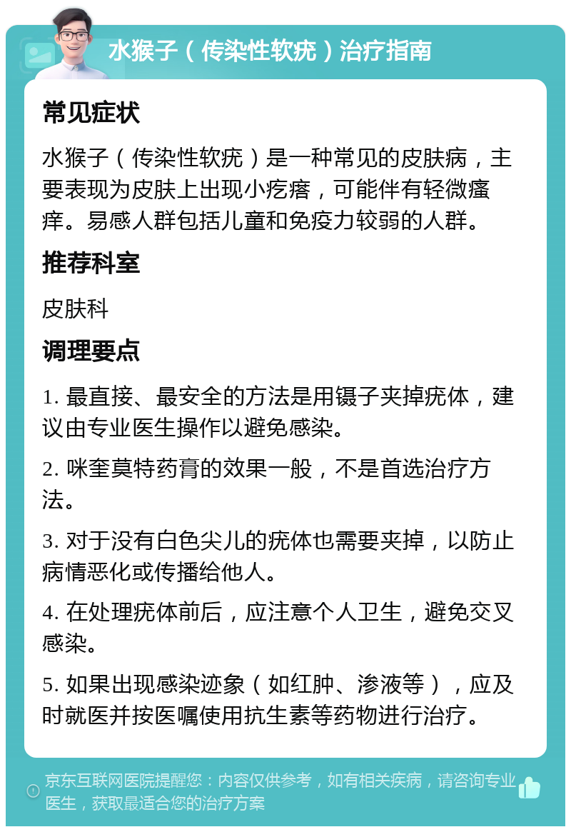 水猴子（传染性软疣）治疗指南 常见症状 水猴子（传染性软疣）是一种常见的皮肤病，主要表现为皮肤上出现小疙瘩，可能伴有轻微瘙痒。易感人群包括儿童和免疫力较弱的人群。 推荐科室 皮肤科 调理要点 1. 最直接、最安全的方法是用镊子夹掉疣体，建议由专业医生操作以避免感染。 2. 咪奎莫特药膏的效果一般，不是首选治疗方法。 3. 对于没有白色尖儿的疣体也需要夹掉，以防止病情恶化或传播给他人。 4. 在处理疣体前后，应注意个人卫生，避免交叉感染。 5. 如果出现感染迹象（如红肿、渗液等），应及时就医并按医嘱使用抗生素等药物进行治疗。