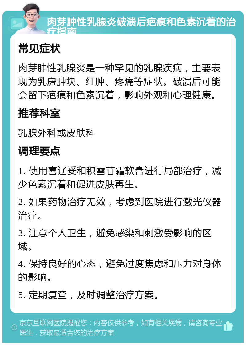 肉芽肿性乳腺炎破溃后疤痕和色素沉着的治疗指南 常见症状 肉芽肿性乳腺炎是一种罕见的乳腺疾病，主要表现为乳房肿块、红肿、疼痛等症状。破溃后可能会留下疤痕和色素沉着，影响外观和心理健康。 推荐科室 乳腺外科或皮肤科 调理要点 1. 使用喜辽妥和积雪苷霜软膏进行局部治疗，减少色素沉着和促进皮肤再生。 2. 如果药物治疗无效，考虑到医院进行激光仪器治疗。 3. 注意个人卫生，避免感染和刺激受影响的区域。 4. 保持良好的心态，避免过度焦虑和压力对身体的影响。 5. 定期复查，及时调整治疗方案。