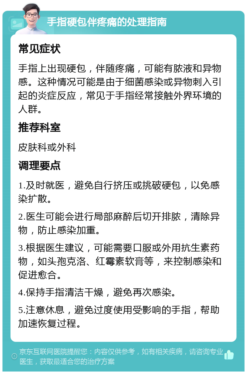 手指硬包伴疼痛的处理指南 常见症状 手指上出现硬包，伴随疼痛，可能有脓液和异物感。这种情况可能是由于细菌感染或异物刺入引起的炎症反应，常见于手指经常接触外界环境的人群。 推荐科室 皮肤科或外科 调理要点 1.及时就医，避免自行挤压或挑破硬包，以免感染扩散。 2.医生可能会进行局部麻醉后切开排脓，清除异物，防止感染加重。 3.根据医生建议，可能需要口服或外用抗生素药物，如头孢克洛、红霉素软膏等，来控制感染和促进愈合。 4.保持手指清洁干燥，避免再次感染。 5.注意休息，避免过度使用受影响的手指，帮助加速恢复过程。