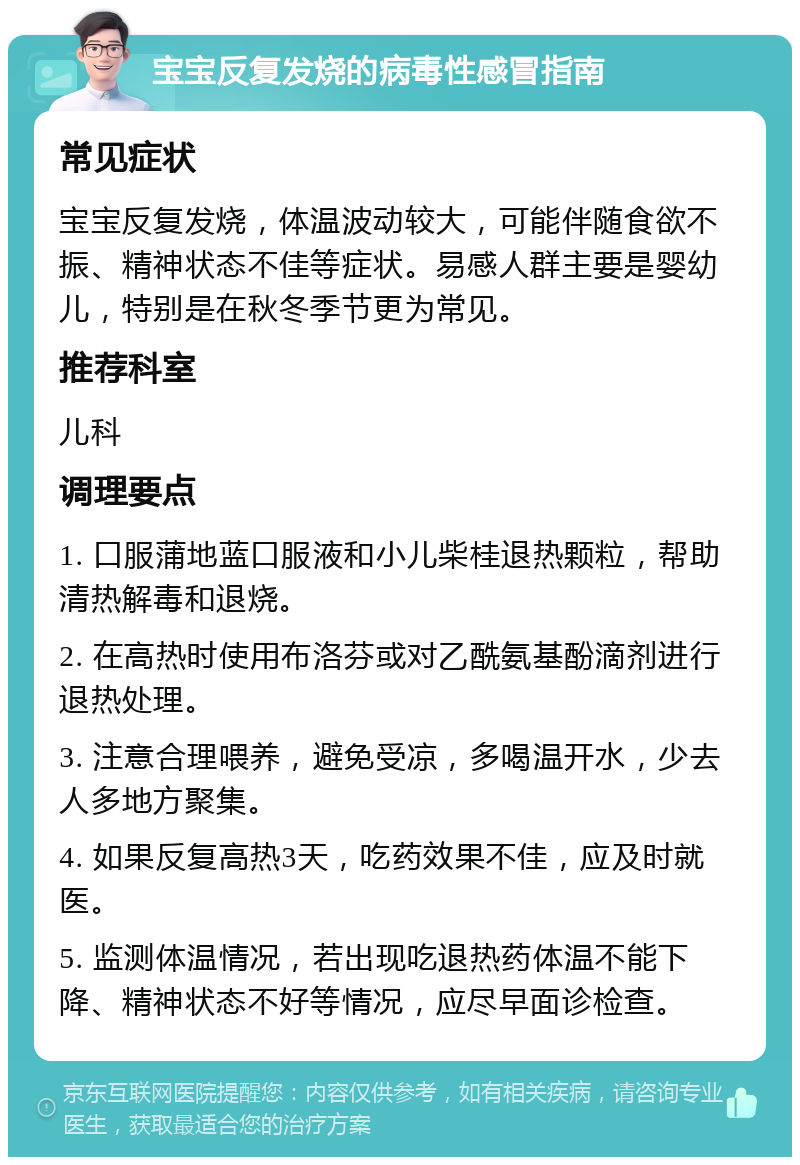 宝宝反复发烧的病毒性感冒指南 常见症状 宝宝反复发烧，体温波动较大，可能伴随食欲不振、精神状态不佳等症状。易感人群主要是婴幼儿，特别是在秋冬季节更为常见。 推荐科室 儿科 调理要点 1. 口服蒲地蓝口服液和小儿柴桂退热颗粒，帮助清热解毒和退烧。 2. 在高热时使用布洛芬或对乙酰氨基酚滴剂进行退热处理。 3. 注意合理喂养，避免受凉，多喝温开水，少去人多地方聚集。 4. 如果反复高热3天，吃药效果不佳，应及时就医。 5. 监测体温情况，若出现吃退热药体温不能下降、精神状态不好等情况，应尽早面诊检查。