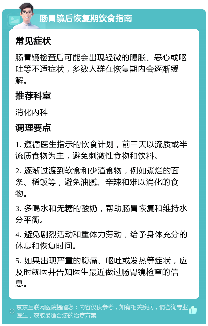 肠胃镜后恢复期饮食指南 常见症状 肠胃镜检查后可能会出现轻微的腹胀、恶心或呕吐等不适症状，多数人群在恢复期内会逐渐缓解。 推荐科室 消化内科 调理要点 1. 遵循医生指示的饮食计划，前三天以流质或半流质食物为主，避免刺激性食物和饮料。 2. 逐渐过渡到软食和少渣食物，例如煮烂的面条、稀饭等，避免油腻、辛辣和难以消化的食物。 3. 多喝水和无糖的酸奶，帮助肠胃恢复和维持水分平衡。 4. 避免剧烈活动和重体力劳动，给予身体充分的休息和恢复时间。 5. 如果出现严重的腹痛、呕吐或发热等症状，应及时就医并告知医生最近做过肠胃镜检查的信息。