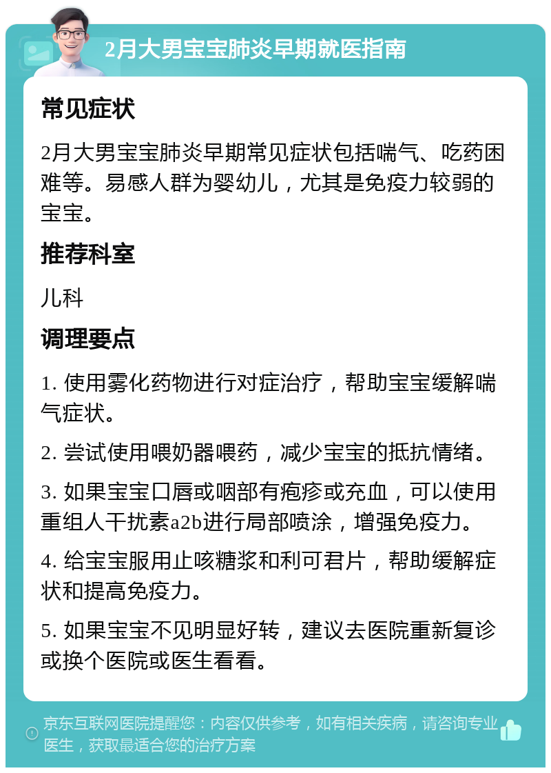 2月大男宝宝肺炎早期就医指南 常见症状 2月大男宝宝肺炎早期常见症状包括喘气、吃药困难等。易感人群为婴幼儿，尤其是免疫力较弱的宝宝。 推荐科室 儿科 调理要点 1. 使用雾化药物进行对症治疗，帮助宝宝缓解喘气症状。 2. 尝试使用喂奶器喂药，减少宝宝的抵抗情绪。 3. 如果宝宝口唇或咽部有疱疹或充血，可以使用重组人干扰素a2b进行局部喷涂，增强免疫力。 4. 给宝宝服用止咳糖浆和利可君片，帮助缓解症状和提高免疫力。 5. 如果宝宝不见明显好转，建议去医院重新复诊或换个医院或医生看看。