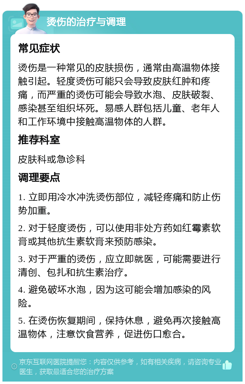 烫伤的治疗与调理 常见症状 烫伤是一种常见的皮肤损伤，通常由高温物体接触引起。轻度烫伤可能只会导致皮肤红肿和疼痛，而严重的烫伤可能会导致水泡、皮肤破裂、感染甚至组织坏死。易感人群包括儿童、老年人和工作环境中接触高温物体的人群。 推荐科室 皮肤科或急诊科 调理要点 1. 立即用冷水冲洗烫伤部位，减轻疼痛和防止伤势加重。 2. 对于轻度烫伤，可以使用非处方药如红霉素软膏或其他抗生素软膏来预防感染。 3. 对于严重的烫伤，应立即就医，可能需要进行清创、包扎和抗生素治疗。 4. 避免破坏水泡，因为这可能会增加感染的风险。 5. 在烫伤恢复期间，保持休息，避免再次接触高温物体，注意饮食营养，促进伤口愈合。