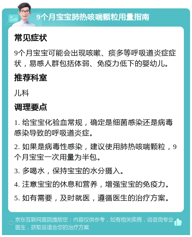 9个月宝宝肺热咳喘颗粒用量指南 常见症状 9个月宝宝可能会出现咳嗽、痰多等呼吸道炎症症状，易感人群包括体弱、免疫力低下的婴幼儿。 推荐科室 儿科 调理要点 1. 给宝宝化验血常规，确定是细菌感染还是病毒感染导致的呼吸道炎症。 2. 如果是病毒性感染，建议使用肺热咳喘颗粒，9个月宝宝一次用量为半包。 3. 多喝水，保持宝宝的水分摄入。 4. 注意宝宝的休息和营养，增强宝宝的免疫力。 5. 如有需要，及时就医，遵循医生的治疗方案。