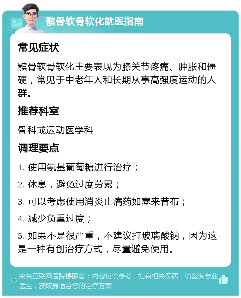 髌骨软骨软化就医指南 常见症状 髌骨软骨软化主要表现为膝关节疼痛、肿胀和僵硬，常见于中老年人和长期从事高强度运动的人群。 推荐科室 骨科或运动医学科 调理要点 1. 使用氨基葡萄糖进行治疗； 2. 休息，避免过度劳累； 3. 可以考虑使用消炎止痛药如塞来昔布； 4. 减少负重过度； 5. 如果不是很严重，不建议打玻璃酸钠，因为这是一种有创治疗方式，尽量避免使用。