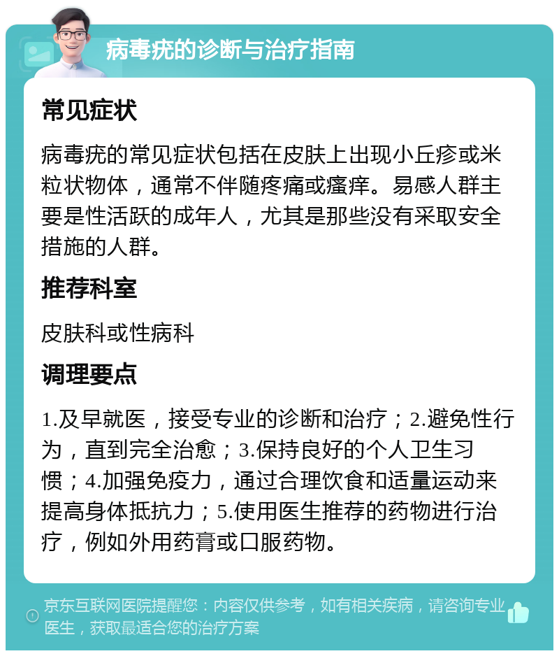 病毒疣的诊断与治疗指南 常见症状 病毒疣的常见症状包括在皮肤上出现小丘疹或米粒状物体，通常不伴随疼痛或瘙痒。易感人群主要是性活跃的成年人，尤其是那些没有采取安全措施的人群。 推荐科室 皮肤科或性病科 调理要点 1.及早就医，接受专业的诊断和治疗；2.避免性行为，直到完全治愈；3.保持良好的个人卫生习惯；4.加强免疫力，通过合理饮食和适量运动来提高身体抵抗力；5.使用医生推荐的药物进行治疗，例如外用药膏或口服药物。