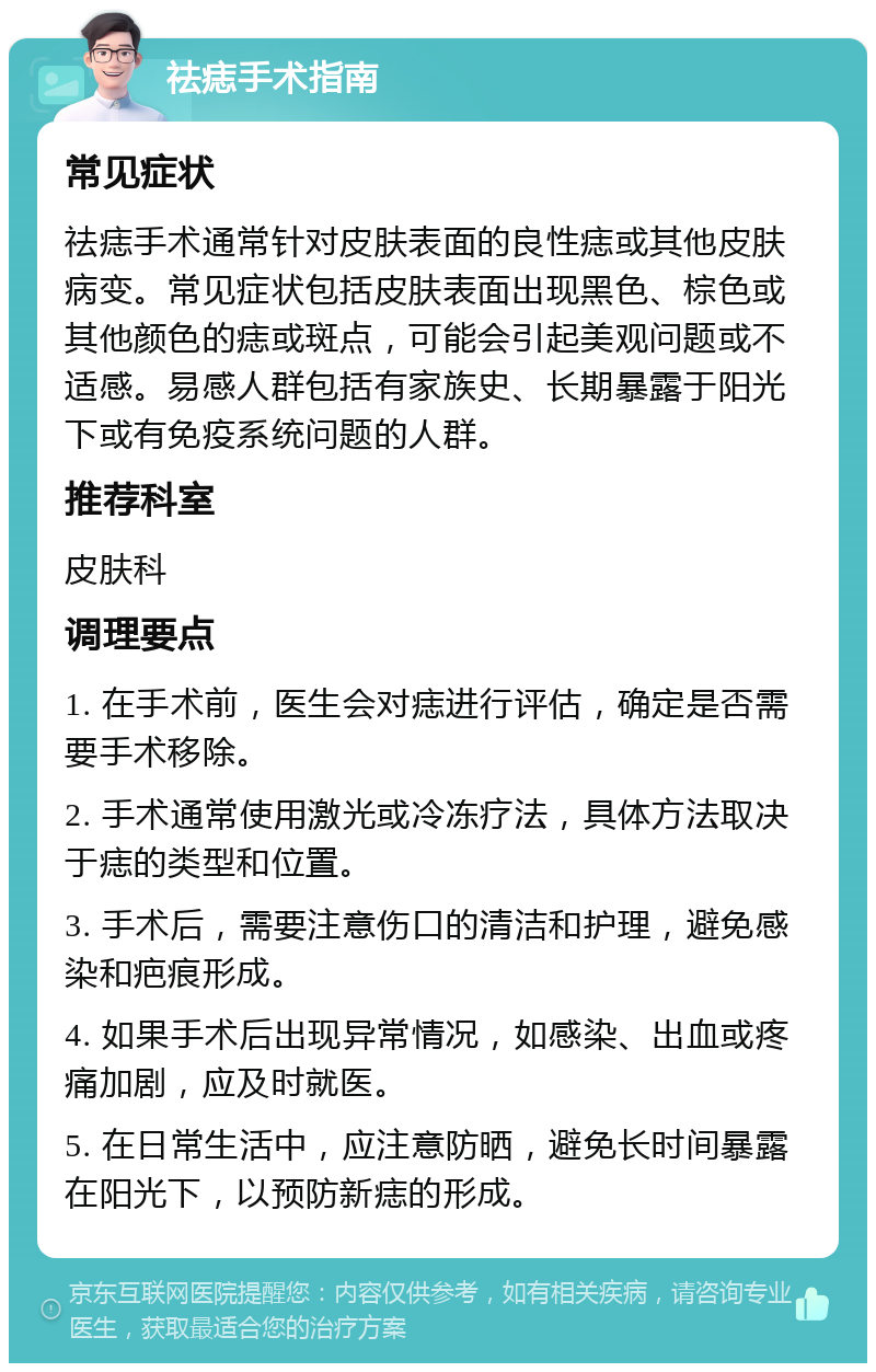 祛痣手术指南 常见症状 祛痣手术通常针对皮肤表面的良性痣或其他皮肤病变。常见症状包括皮肤表面出现黑色、棕色或其他颜色的痣或斑点，可能会引起美观问题或不适感。易感人群包括有家族史、长期暴露于阳光下或有免疫系统问题的人群。 推荐科室 皮肤科 调理要点 1. 在手术前，医生会对痣进行评估，确定是否需要手术移除。 2. 手术通常使用激光或冷冻疗法，具体方法取决于痣的类型和位置。 3. 手术后，需要注意伤口的清洁和护理，避免感染和疤痕形成。 4. 如果手术后出现异常情况，如感染、出血或疼痛加剧，应及时就医。 5. 在日常生活中，应注意防晒，避免长时间暴露在阳光下，以预防新痣的形成。