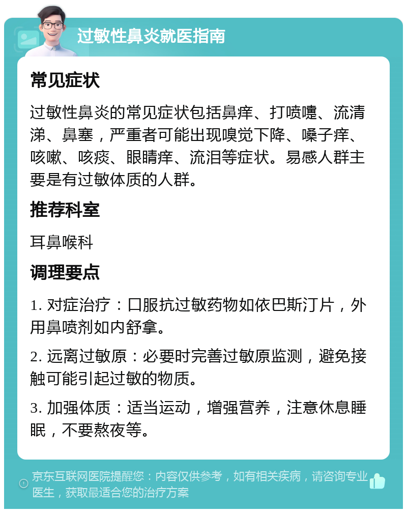 过敏性鼻炎就医指南 常见症状 过敏性鼻炎的常见症状包括鼻痒、打喷嚏、流清涕、鼻塞，严重者可能出现嗅觉下降、嗓子痒、咳嗽、咳痰、眼睛痒、流泪等症状。易感人群主要是有过敏体质的人群。 推荐科室 耳鼻喉科 调理要点 1. 对症治疗：口服抗过敏药物如依巴斯汀片，外用鼻喷剂如内舒拿。 2. 远离过敏原：必要时完善过敏原监测，避免接触可能引起过敏的物质。 3. 加强体质：适当运动，增强营养，注意休息睡眠，不要熬夜等。