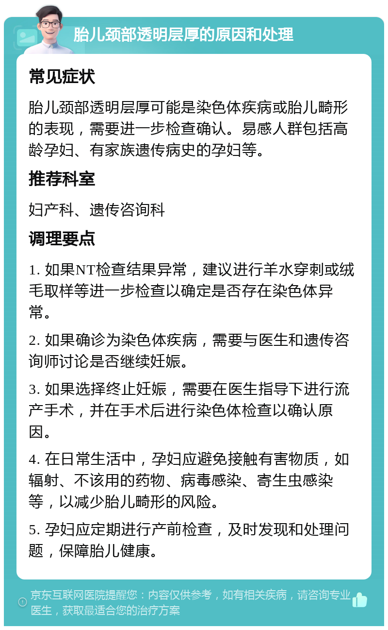 胎儿颈部透明层厚的原因和处理 常见症状 胎儿颈部透明层厚可能是染色体疾病或胎儿畸形的表现，需要进一步检查确认。易感人群包括高龄孕妇、有家族遗传病史的孕妇等。 推荐科室 妇产科、遗传咨询科 调理要点 1. 如果NT检查结果异常，建议进行羊水穿刺或绒毛取样等进一步检查以确定是否存在染色体异常。 2. 如果确诊为染色体疾病，需要与医生和遗传咨询师讨论是否继续妊娠。 3. 如果选择终止妊娠，需要在医生指导下进行流产手术，并在手术后进行染色体检查以确认原因。 4. 在日常生活中，孕妇应避免接触有害物质，如辐射、不该用的药物、病毒感染、寄生虫感染等，以减少胎儿畸形的风险。 5. 孕妇应定期进行产前检查，及时发现和处理问题，保障胎儿健康。