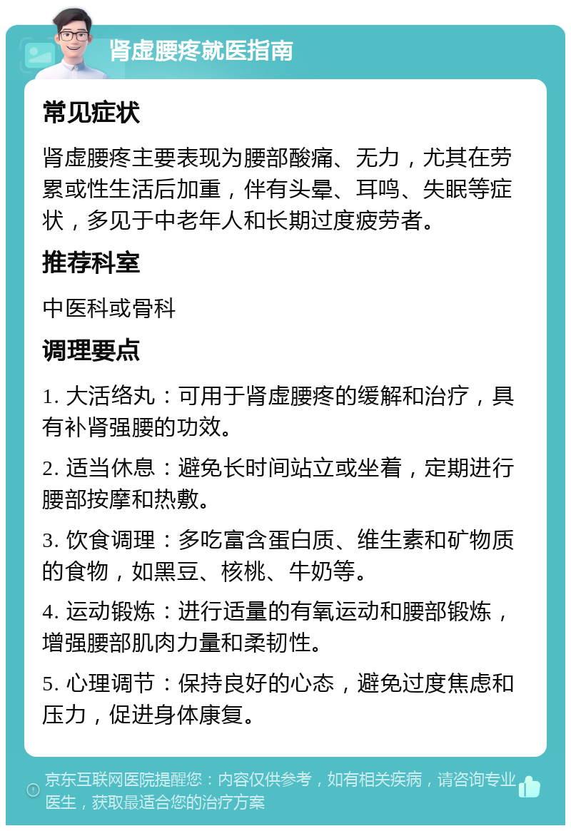 肾虚腰疼就医指南 常见症状 肾虚腰疼主要表现为腰部酸痛、无力，尤其在劳累或性生活后加重，伴有头晕、耳鸣、失眠等症状，多见于中老年人和长期过度疲劳者。 推荐科室 中医科或骨科 调理要点 1. 大活络丸：可用于肾虚腰疼的缓解和治疗，具有补肾强腰的功效。 2. 适当休息：避免长时间站立或坐着，定期进行腰部按摩和热敷。 3. 饮食调理：多吃富含蛋白质、维生素和矿物质的食物，如黑豆、核桃、牛奶等。 4. 运动锻炼：进行适量的有氧运动和腰部锻炼，增强腰部肌肉力量和柔韧性。 5. 心理调节：保持良好的心态，避免过度焦虑和压力，促进身体康复。