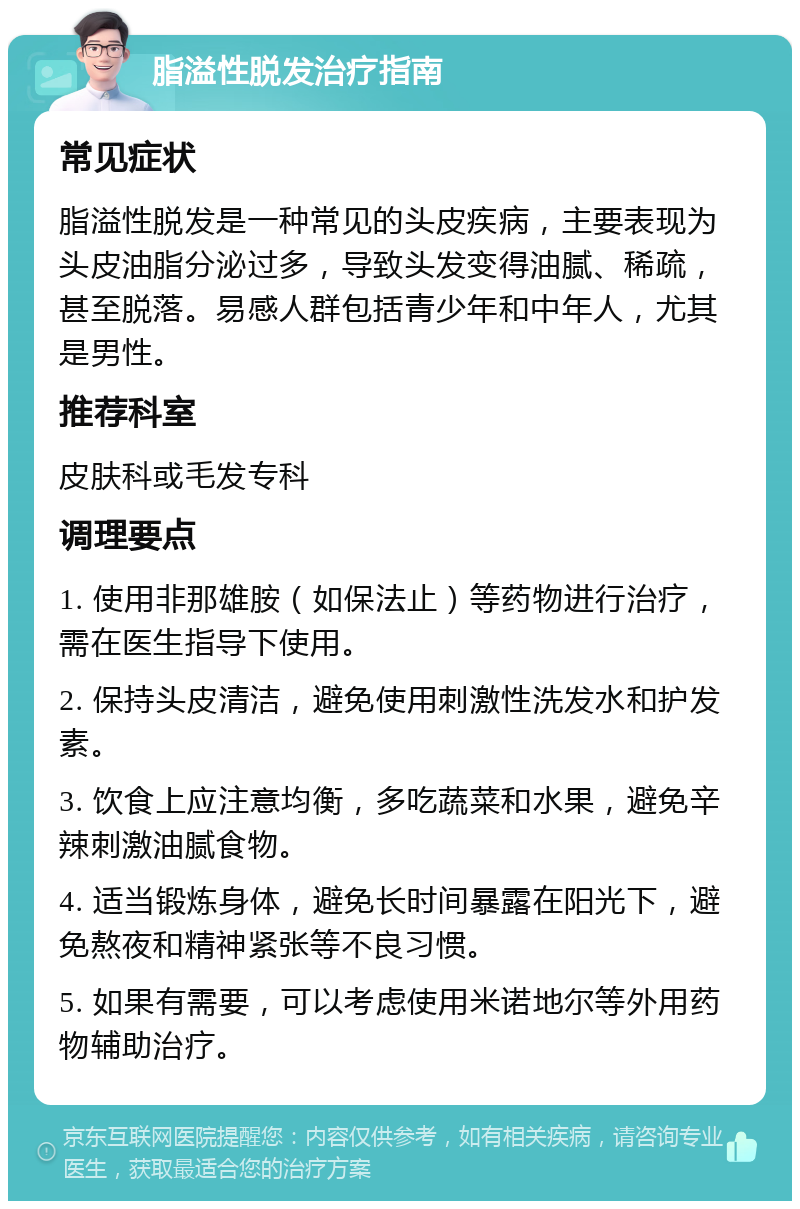 脂溢性脱发治疗指南 常见症状 脂溢性脱发是一种常见的头皮疾病，主要表现为头皮油脂分泌过多，导致头发变得油腻、稀疏，甚至脱落。易感人群包括青少年和中年人，尤其是男性。 推荐科室 皮肤科或毛发专科 调理要点 1. 使用非那雄胺（如保法止）等药物进行治疗，需在医生指导下使用。 2. 保持头皮清洁，避免使用刺激性洗发水和护发素。 3. 饮食上应注意均衡，多吃蔬菜和水果，避免辛辣刺激油腻食物。 4. 适当锻炼身体，避免长时间暴露在阳光下，避免熬夜和精神紧张等不良习惯。 5. 如果有需要，可以考虑使用米诺地尔等外用药物辅助治疗。