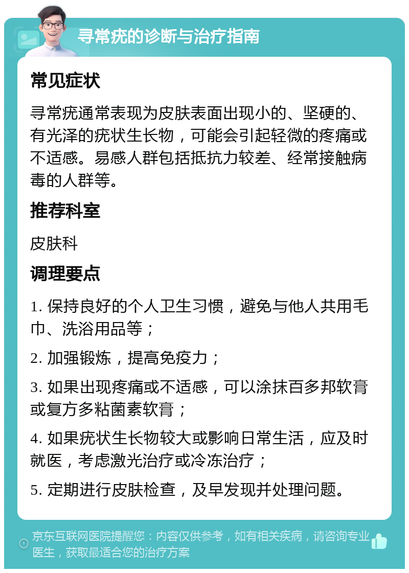 寻常疣的诊断与治疗指南 常见症状 寻常疣通常表现为皮肤表面出现小的、坚硬的、有光泽的疣状生长物，可能会引起轻微的疼痛或不适感。易感人群包括抵抗力较差、经常接触病毒的人群等。 推荐科室 皮肤科 调理要点 1. 保持良好的个人卫生习惯，避免与他人共用毛巾、洗浴用品等； 2. 加强锻炼，提高免疫力； 3. 如果出现疼痛或不适感，可以涂抹百多邦软膏或复方多粘菌素软膏； 4. 如果疣状生长物较大或影响日常生活，应及时就医，考虑激光治疗或冷冻治疗； 5. 定期进行皮肤检查，及早发现并处理问题。