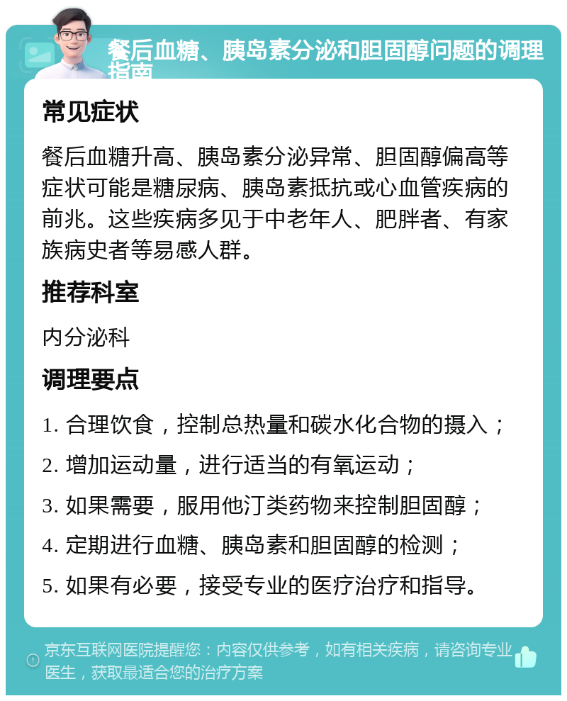 餐后血糖、胰岛素分泌和胆固醇问题的调理指南 常见症状 餐后血糖升高、胰岛素分泌异常、胆固醇偏高等症状可能是糖尿病、胰岛素抵抗或心血管疾病的前兆。这些疾病多见于中老年人、肥胖者、有家族病史者等易感人群。 推荐科室 内分泌科 调理要点 1. 合理饮食，控制总热量和碳水化合物的摄入； 2. 增加运动量，进行适当的有氧运动； 3. 如果需要，服用他汀类药物来控制胆固醇； 4. 定期进行血糖、胰岛素和胆固醇的检测； 5. 如果有必要，接受专业的医疗治疗和指导。