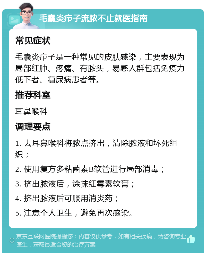 毛囊炎疖子流脓不止就医指南 常见症状 毛囊炎疖子是一种常见的皮肤感染，主要表现为局部红肿、疼痛、有脓头，易感人群包括免疫力低下者、糖尿病患者等。 推荐科室 耳鼻喉科 调理要点 1. 去耳鼻喉科将脓点挤出，清除脓液和坏死组织； 2. 使用复方多粘菌素B软管进行局部消毒； 3. 挤出脓液后，涂抹红霉素软膏； 4. 挤出脓液后可服用消炎药； 5. 注意个人卫生，避免再次感染。