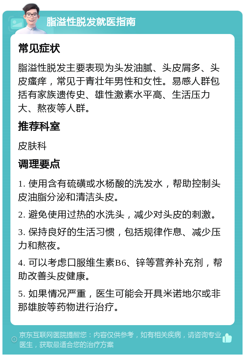 脂溢性脱发就医指南 常见症状 脂溢性脱发主要表现为头发油腻、头皮屑多、头皮瘙痒，常见于青壮年男性和女性。易感人群包括有家族遗传史、雄性激素水平高、生活压力大、熬夜等人群。 推荐科室 皮肤科 调理要点 1. 使用含有硫磺或水杨酸的洗发水，帮助控制头皮油脂分泌和清洁头皮。 2. 避免使用过热的水洗头，减少对头皮的刺激。 3. 保持良好的生活习惯，包括规律作息、减少压力和熬夜。 4. 可以考虑口服维生素B6、锌等营养补充剂，帮助改善头皮健康。 5. 如果情况严重，医生可能会开具米诺地尔或非那雄胺等药物进行治疗。