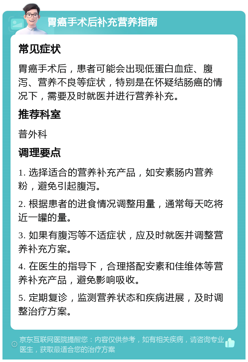 胃癌手术后补充营养指南 常见症状 胃癌手术后，患者可能会出现低蛋白血症、腹泻、营养不良等症状，特别是在怀疑结肠癌的情况下，需要及时就医并进行营养补充。 推荐科室 普外科 调理要点 1. 选择适合的营养补充产品，如安素肠内营养粉，避免引起腹泻。 2. 根据患者的进食情况调整用量，通常每天吃将近一罐的量。 3. 如果有腹泻等不适症状，应及时就医并调整营养补充方案。 4. 在医生的指导下，合理搭配安素和佳维体等营养补充产品，避免影响吸收。 5. 定期复诊，监测营养状态和疾病进展，及时调整治疗方案。