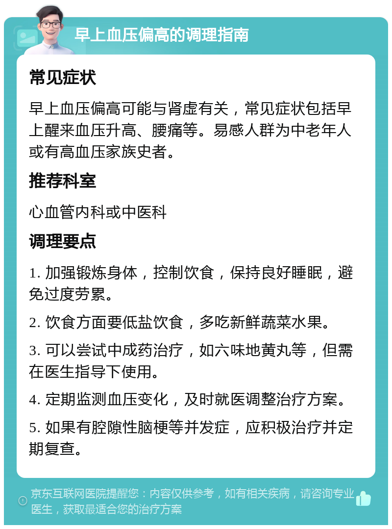 早上血压偏高的调理指南 常见症状 早上血压偏高可能与肾虚有关，常见症状包括早上醒来血压升高、腰痛等。易感人群为中老年人或有高血压家族史者。 推荐科室 心血管内科或中医科 调理要点 1. 加强锻炼身体，控制饮食，保持良好睡眠，避免过度劳累。 2. 饮食方面要低盐饮食，多吃新鲜蔬菜水果。 3. 可以尝试中成药治疗，如六味地黄丸等，但需在医生指导下使用。 4. 定期监测血压变化，及时就医调整治疗方案。 5. 如果有腔隙性脑梗等并发症，应积极治疗并定期复查。