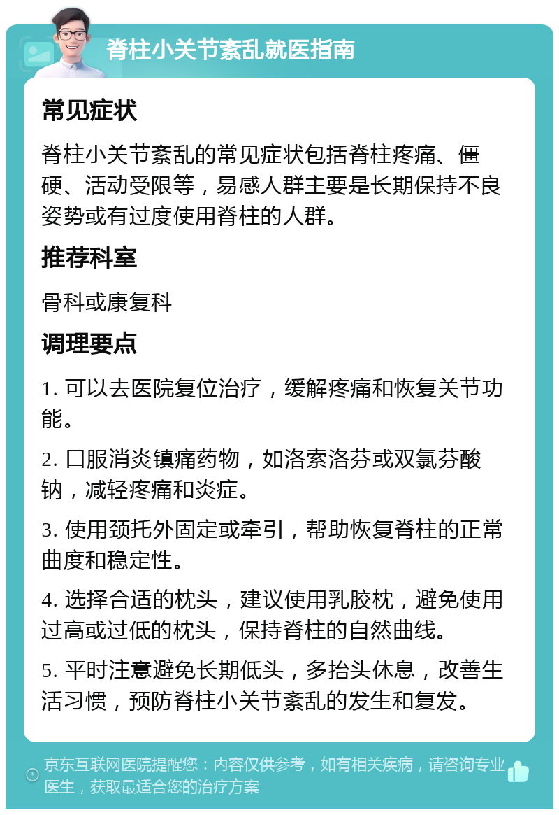 脊柱小关节紊乱就医指南 常见症状 脊柱小关节紊乱的常见症状包括脊柱疼痛、僵硬、活动受限等，易感人群主要是长期保持不良姿势或有过度使用脊柱的人群。 推荐科室 骨科或康复科 调理要点 1. 可以去医院复位治疗，缓解疼痛和恢复关节功能。 2. 口服消炎镇痛药物，如洛索洛芬或双氯芬酸钠，减轻疼痛和炎症。 3. 使用颈托外固定或牵引，帮助恢复脊柱的正常曲度和稳定性。 4. 选择合适的枕头，建议使用乳胶枕，避免使用过高或过低的枕头，保持脊柱的自然曲线。 5. 平时注意避免长期低头，多抬头休息，改善生活习惯，预防脊柱小关节紊乱的发生和复发。