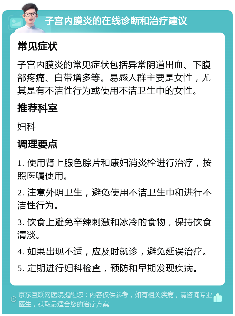 子宫内膜炎的在线诊断和治疗建议 常见症状 子宫内膜炎的常见症状包括异常阴道出血、下腹部疼痛、白带增多等。易感人群主要是女性，尤其是有不洁性行为或使用不洁卫生巾的女性。 推荐科室 妇科 调理要点 1. 使用肾上腺色腙片和康妇消炎栓进行治疗，按照医嘱使用。 2. 注意外阴卫生，避免使用不洁卫生巾和进行不洁性行为。 3. 饮食上避免辛辣刺激和冰冷的食物，保持饮食清淡。 4. 如果出现不适，应及时就诊，避免延误治疗。 5. 定期进行妇科检查，预防和早期发现疾病。