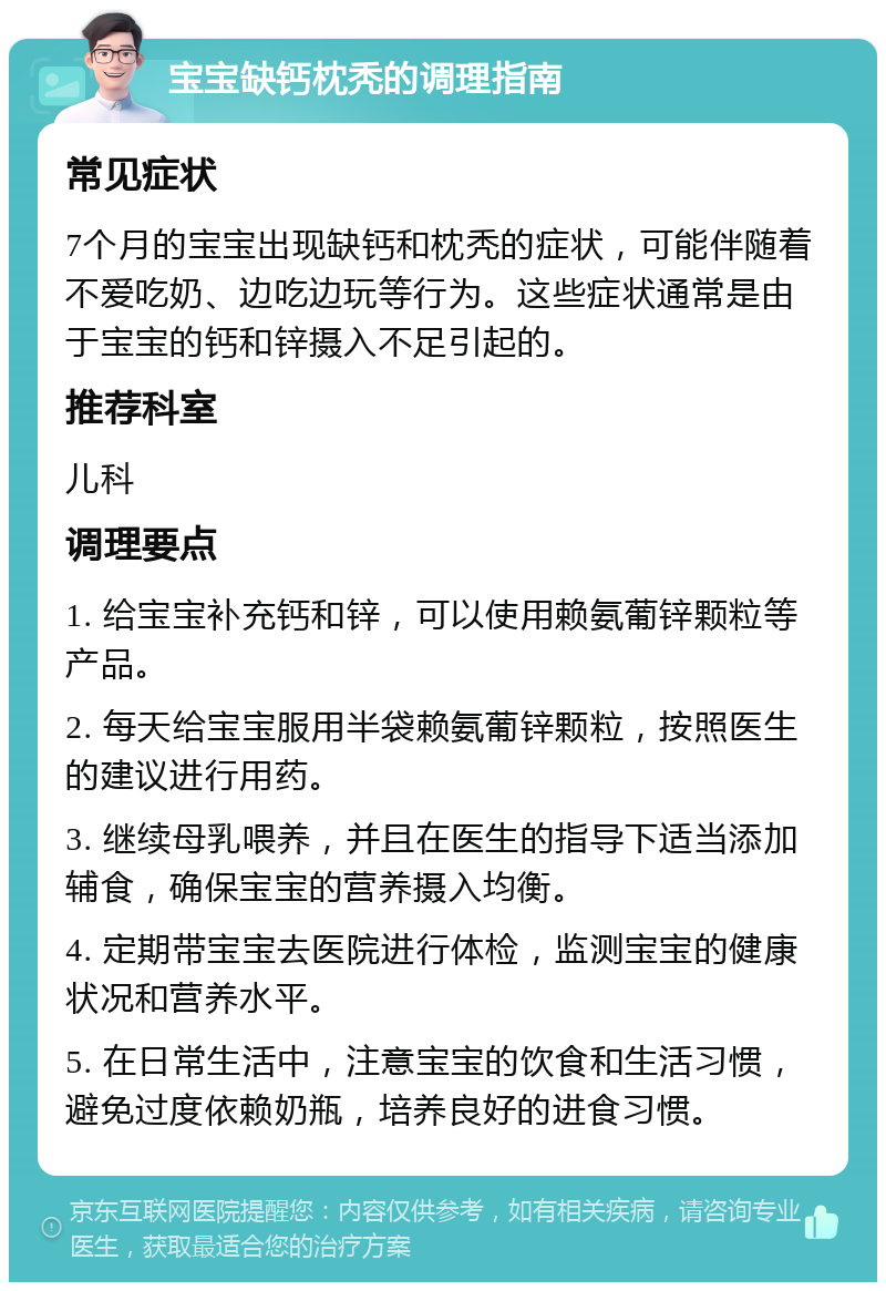 宝宝缺钙枕秃的调理指南 常见症状 7个月的宝宝出现缺钙和枕秃的症状，可能伴随着不爱吃奶、边吃边玩等行为。这些症状通常是由于宝宝的钙和锌摄入不足引起的。 推荐科室 儿科 调理要点 1. 给宝宝补充钙和锌，可以使用赖氨葡锌颗粒等产品。 2. 每天给宝宝服用半袋赖氨葡锌颗粒，按照医生的建议进行用药。 3. 继续母乳喂养，并且在医生的指导下适当添加辅食，确保宝宝的营养摄入均衡。 4. 定期带宝宝去医院进行体检，监测宝宝的健康状况和营养水平。 5. 在日常生活中，注意宝宝的饮食和生活习惯，避免过度依赖奶瓶，培养良好的进食习惯。