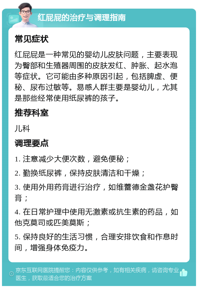 红屁屁的治疗与调理指南 常见症状 红屁屁是一种常见的婴幼儿皮肤问题，主要表现为臀部和生殖器周围的皮肤发红、肿胀、起水泡等症状。它可能由多种原因引起，包括脾虚、便秘、尿布过敏等。易感人群主要是婴幼儿，尤其是那些经常使用纸尿裤的孩子。 推荐科室 儿科 调理要点 1. 注意减少大便次数，避免便秘； 2. 勤换纸尿裤，保持皮肤清洁和干燥； 3. 使用外用药膏进行治疗，如维蕾德金盏花护臀膏； 4. 在日常护理中使用无激素或抗生素的药品，如他克莫司或匹美莫斯； 5. 保持良好的生活习惯，合理安排饮食和作息时间，增强身体免疫力。