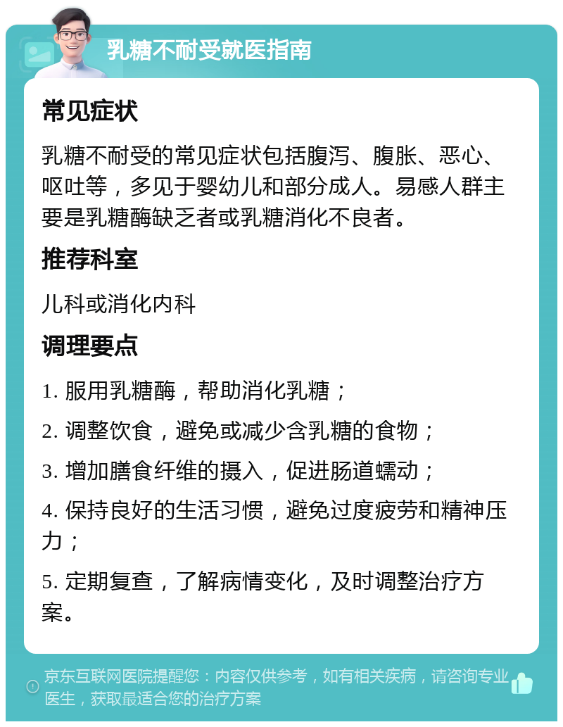 乳糖不耐受就医指南 常见症状 乳糖不耐受的常见症状包括腹泻、腹胀、恶心、呕吐等，多见于婴幼儿和部分成人。易感人群主要是乳糖酶缺乏者或乳糖消化不良者。 推荐科室 儿科或消化内科 调理要点 1. 服用乳糖酶，帮助消化乳糖； 2. 调整饮食，避免或减少含乳糖的食物； 3. 增加膳食纤维的摄入，促进肠道蠕动； 4. 保持良好的生活习惯，避免过度疲劳和精神压力； 5. 定期复查，了解病情变化，及时调整治疗方案。