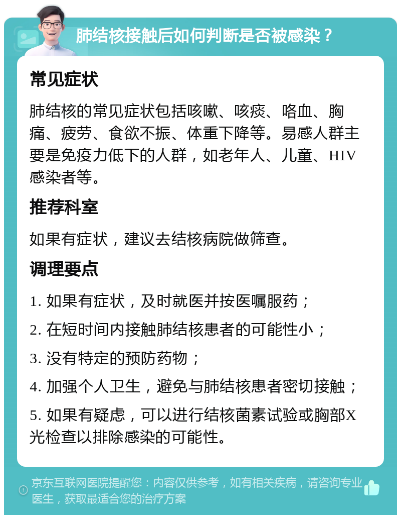 肺结核接触后如何判断是否被感染？ 常见症状 肺结核的常见症状包括咳嗽、咳痰、咯血、胸痛、疲劳、食欲不振、体重下降等。易感人群主要是免疫力低下的人群，如老年人、儿童、HIV感染者等。 推荐科室 如果有症状，建议去结核病院做筛查。 调理要点 1. 如果有症状，及时就医并按医嘱服药； 2. 在短时间内接触肺结核患者的可能性小； 3. 没有特定的预防药物； 4. 加强个人卫生，避免与肺结核患者密切接触； 5. 如果有疑虑，可以进行结核菌素试验或胸部X光检查以排除感染的可能性。