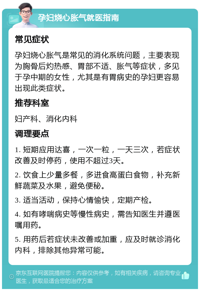 孕妇烧心胀气就医指南 常见症状 孕妇烧心胀气是常见的消化系统问题，主要表现为胸骨后灼热感、胃部不适、胀气等症状，多见于孕中期的女性，尤其是有胃病史的孕妇更容易出现此类症状。 推荐科室 妇产科、消化内科 调理要点 1. 短期应用达喜，一次一粒，一天三次，若症状改善及时停药，使用不超过3天。 2. 饮食上少量多餐，多进食高蛋白食物，补充新鲜蔬菜及水果，避免便秘。 3. 适当活动，保持心情愉快，定期产检。 4. 如有哮喘病史等慢性病史，需告知医生并遵医嘱用药。 5. 用药后若症状未改善或加重，应及时就诊消化内科，排除其他异常可能。