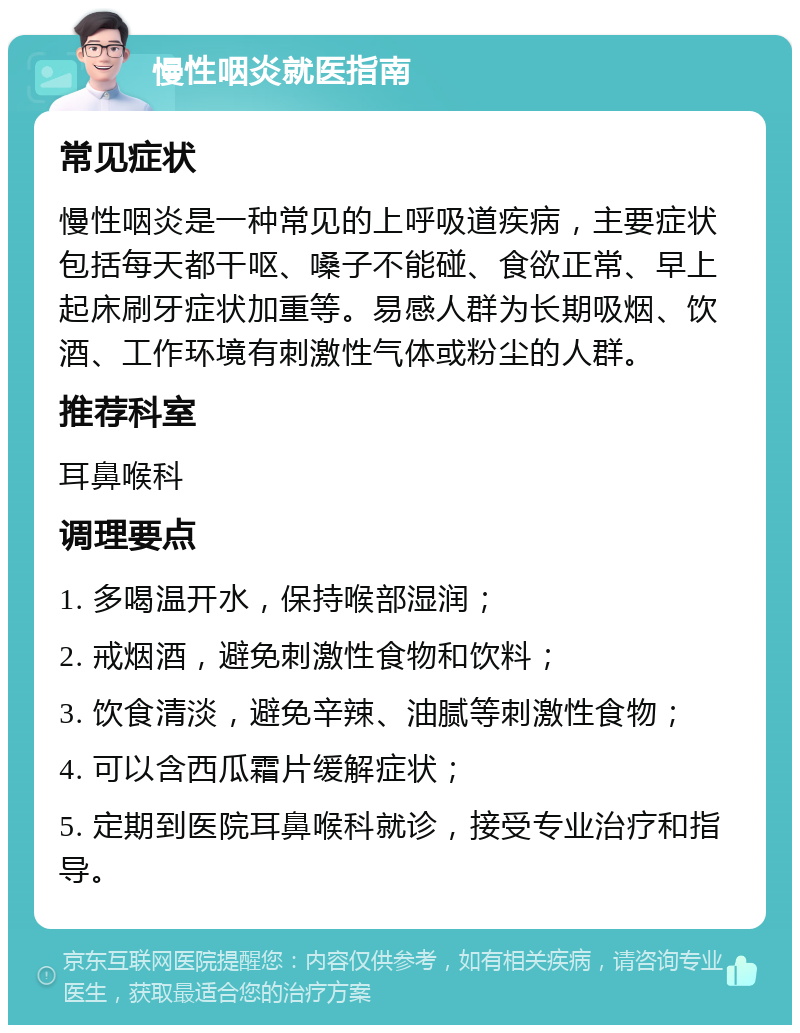 慢性咽炎就医指南 常见症状 慢性咽炎是一种常见的上呼吸道疾病，主要症状包括每天都干呕、嗓子不能碰、食欲正常、早上起床刷牙症状加重等。易感人群为长期吸烟、饮酒、工作环境有刺激性气体或粉尘的人群。 推荐科室 耳鼻喉科 调理要点 1. 多喝温开水，保持喉部湿润； 2. 戒烟酒，避免刺激性食物和饮料； 3. 饮食清淡，避免辛辣、油腻等刺激性食物； 4. 可以含西瓜霜片缓解症状； 5. 定期到医院耳鼻喉科就诊，接受专业治疗和指导。