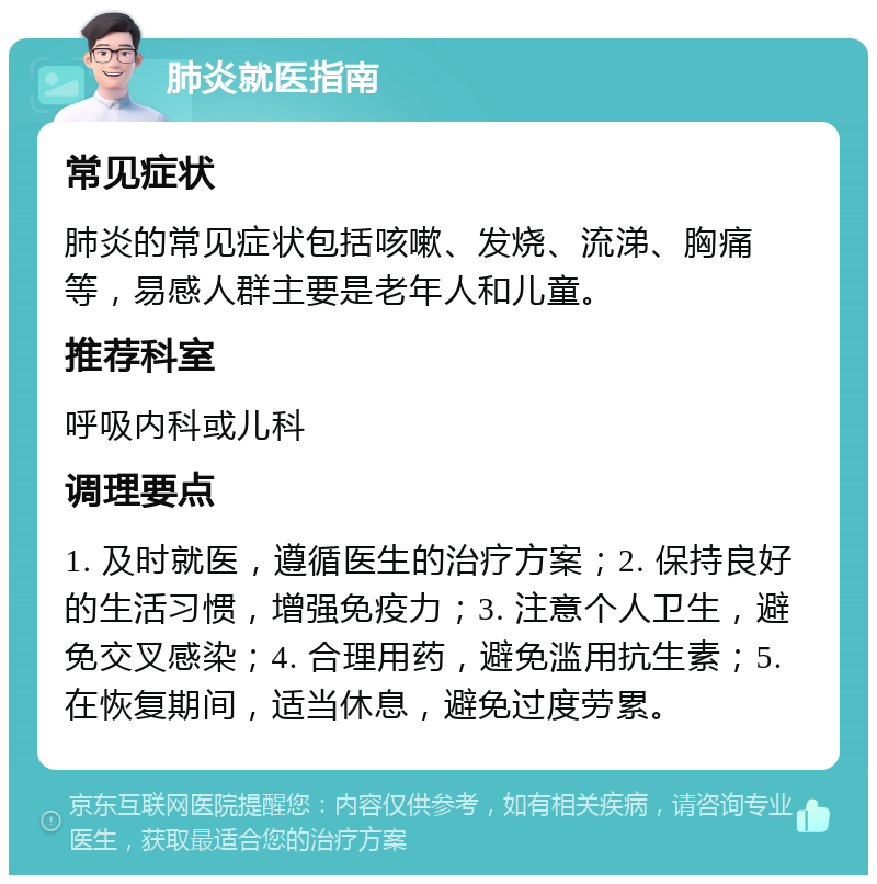 肺炎就医指南 常见症状 肺炎的常见症状包括咳嗽、发烧、流涕、胸痛等，易感人群主要是老年人和儿童。 推荐科室 呼吸内科或儿科 调理要点 1. 及时就医，遵循医生的治疗方案；2. 保持良好的生活习惯，增强免疫力；3. 注意个人卫生，避免交叉感染；4. 合理用药，避免滥用抗生素；5. 在恢复期间，适当休息，避免过度劳累。