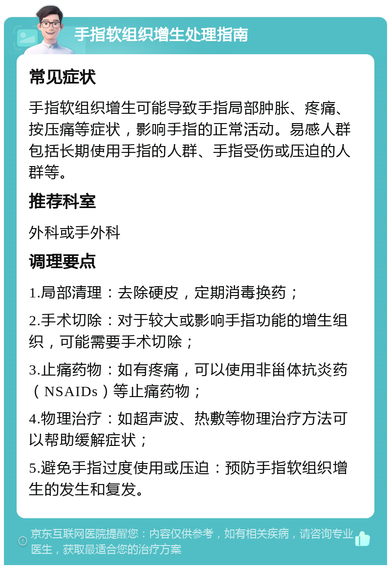 手指软组织增生处理指南 常见症状 手指软组织增生可能导致手指局部肿胀、疼痛、按压痛等症状，影响手指的正常活动。易感人群包括长期使用手指的人群、手指受伤或压迫的人群等。 推荐科室 外科或手外科 调理要点 1.局部清理：去除硬皮，定期消毒换药； 2.手术切除：对于较大或影响手指功能的增生组织，可能需要手术切除； 3.止痛药物：如有疼痛，可以使用非甾体抗炎药（NSAIDs）等止痛药物； 4.物理治疗：如超声波、热敷等物理治疗方法可以帮助缓解症状； 5.避免手指过度使用或压迫：预防手指软组织增生的发生和复发。