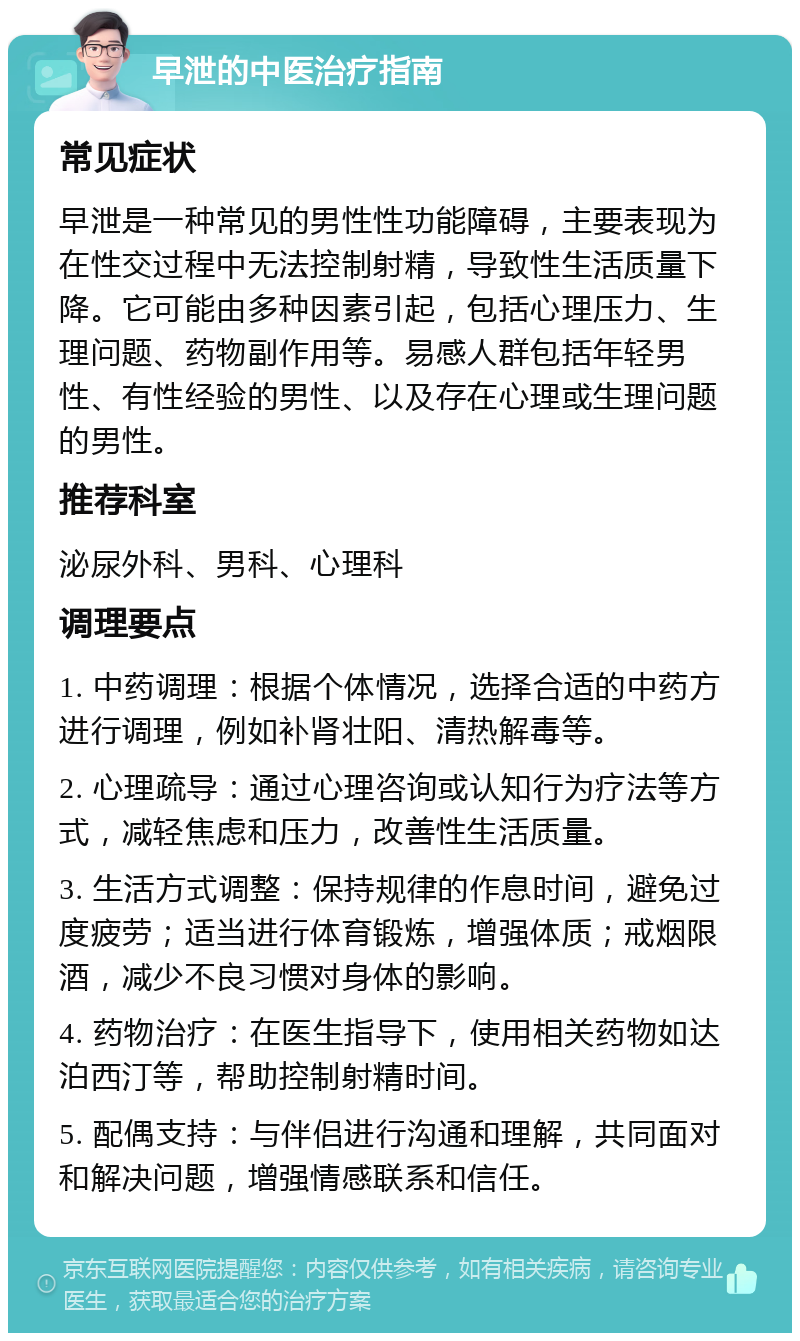 早泄的中医治疗指南 常见症状 早泄是一种常见的男性性功能障碍，主要表现为在性交过程中无法控制射精，导致性生活质量下降。它可能由多种因素引起，包括心理压力、生理问题、药物副作用等。易感人群包括年轻男性、有性经验的男性、以及存在心理或生理问题的男性。 推荐科室 泌尿外科、男科、心理科 调理要点 1. 中药调理：根据个体情况，选择合适的中药方进行调理，例如补肾壮阳、清热解毒等。 2. 心理疏导：通过心理咨询或认知行为疗法等方式，减轻焦虑和压力，改善性生活质量。 3. 生活方式调整：保持规律的作息时间，避免过度疲劳；适当进行体育锻炼，增强体质；戒烟限酒，减少不良习惯对身体的影响。 4. 药物治疗：在医生指导下，使用相关药物如达泊西汀等，帮助控制射精时间。 5. 配偶支持：与伴侣进行沟通和理解，共同面对和解决问题，增强情感联系和信任。