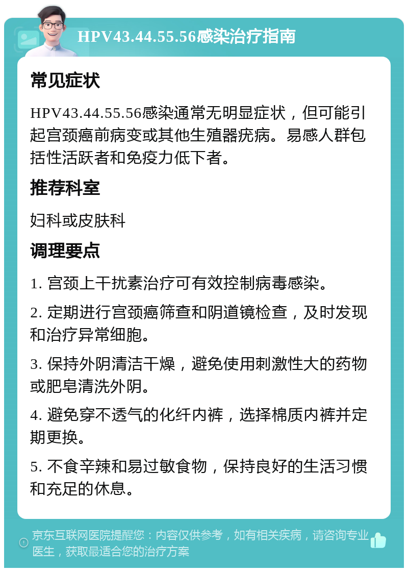 HPV43.44.55.56感染治疗指南 常见症状 HPV43.44.55.56感染通常无明显症状，但可能引起宫颈癌前病变或其他生殖器疣病。易感人群包括性活跃者和免疫力低下者。 推荐科室 妇科或皮肤科 调理要点 1. 宫颈上干扰素治疗可有效控制病毒感染。 2. 定期进行宫颈癌筛查和阴道镜检查，及时发现和治疗异常细胞。 3. 保持外阴清洁干燥，避免使用刺激性大的药物或肥皂清洗外阴。 4. 避免穿不透气的化纤内裤，选择棉质内裤并定期更换。 5. 不食辛辣和易过敏食物，保持良好的生活习惯和充足的休息。