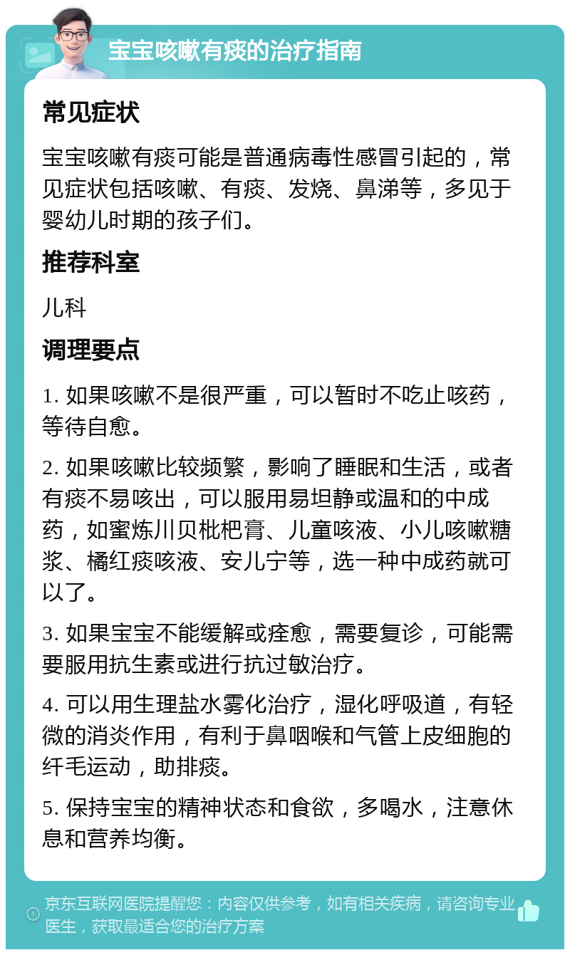 宝宝咳嗽有痰的治疗指南 常见症状 宝宝咳嗽有痰可能是普通病毒性感冒引起的，常见症状包括咳嗽、有痰、发烧、鼻涕等，多见于婴幼儿时期的孩子们。 推荐科室 儿科 调理要点 1. 如果咳嗽不是很严重，可以暂时不吃止咳药，等待自愈。 2. 如果咳嗽比较频繁，影响了睡眠和生活，或者有痰不易咳出，可以服用易坦静或温和的中成药，如蜜炼川贝枇杷膏、儿童咳液、小儿咳嗽糖浆、橘红痰咳液、安儿宁等，选一种中成药就可以了。 3. 如果宝宝不能缓解或痊愈，需要复诊，可能需要服用抗生素或进行抗过敏治疗。 4. 可以用生理盐水雾化治疗，湿化呼吸道，有轻微的消炎作用，有利于鼻咽喉和气管上皮细胞的纤毛运动，助排痰。 5. 保持宝宝的精神状态和食欲，多喝水，注意休息和营养均衡。