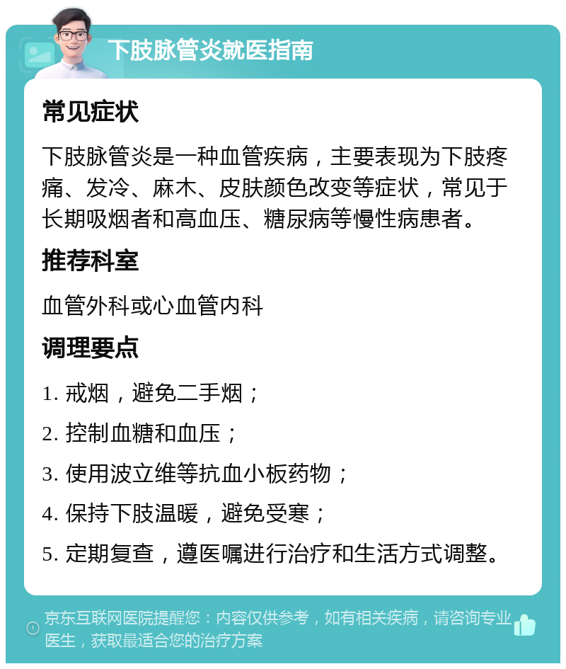 下肢脉管炎就医指南 常见症状 下肢脉管炎是一种血管疾病，主要表现为下肢疼痛、发冷、麻木、皮肤颜色改变等症状，常见于长期吸烟者和高血压、糖尿病等慢性病患者。 推荐科室 血管外科或心血管内科 调理要点 1. 戒烟，避免二手烟； 2. 控制血糖和血压； 3. 使用波立维等抗血小板药物； 4. 保持下肢温暖，避免受寒； 5. 定期复查，遵医嘱进行治疗和生活方式调整。