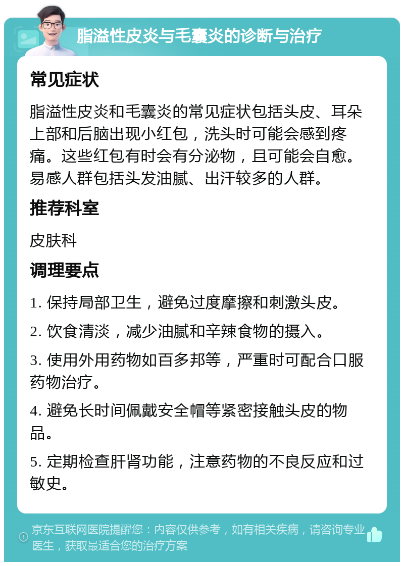 脂溢性皮炎与毛囊炎的诊断与治疗 常见症状 脂溢性皮炎和毛囊炎的常见症状包括头皮、耳朵上部和后脑出现小红包，洗头时可能会感到疼痛。这些红包有时会有分泌物，且可能会自愈。易感人群包括头发油腻、出汗较多的人群。 推荐科室 皮肤科 调理要点 1. 保持局部卫生，避免过度摩擦和刺激头皮。 2. 饮食清淡，减少油腻和辛辣食物的摄入。 3. 使用外用药物如百多邦等，严重时可配合口服药物治疗。 4. 避免长时间佩戴安全帽等紧密接触头皮的物品。 5. 定期检查肝肾功能，注意药物的不良反应和过敏史。