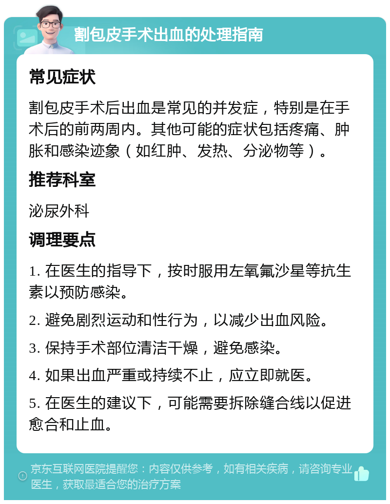 割包皮手术出血的处理指南 常见症状 割包皮手术后出血是常见的并发症，特别是在手术后的前两周内。其他可能的症状包括疼痛、肿胀和感染迹象（如红肿、发热、分泌物等）。 推荐科室 泌尿外科 调理要点 1. 在医生的指导下，按时服用左氧氟沙星等抗生素以预防感染。 2. 避免剧烈运动和性行为，以减少出血风险。 3. 保持手术部位清洁干燥，避免感染。 4. 如果出血严重或持续不止，应立即就医。 5. 在医生的建议下，可能需要拆除缝合线以促进愈合和止血。