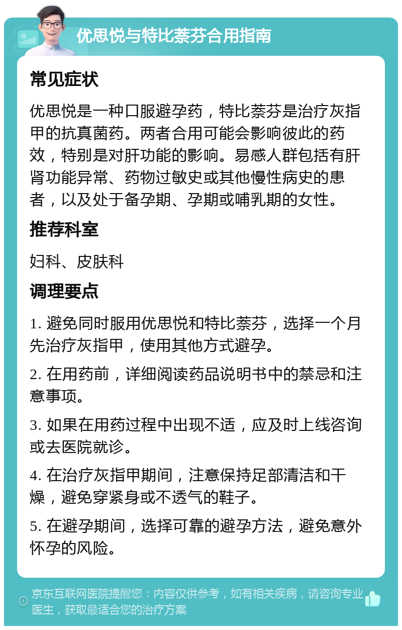 优思悦与特比萘芬合用指南 常见症状 优思悦是一种口服避孕药，特比萘芬是治疗灰指甲的抗真菌药。两者合用可能会影响彼此的药效，特别是对肝功能的影响。易感人群包括有肝肾功能异常、药物过敏史或其他慢性病史的患者，以及处于备孕期、孕期或哺乳期的女性。 推荐科室 妇科、皮肤科 调理要点 1. 避免同时服用优思悦和特比萘芬，选择一个月先治疗灰指甲，使用其他方式避孕。 2. 在用药前，详细阅读药品说明书中的禁忌和注意事项。 3. 如果在用药过程中出现不适，应及时上线咨询或去医院就诊。 4. 在治疗灰指甲期间，注意保持足部清洁和干燥，避免穿紧身或不透气的鞋子。 5. 在避孕期间，选择可靠的避孕方法，避免意外怀孕的风险。