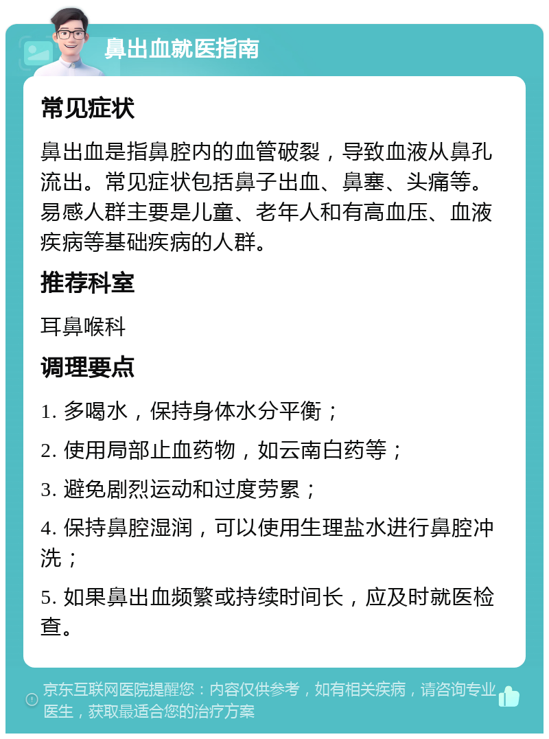 鼻出血就医指南 常见症状 鼻出血是指鼻腔内的血管破裂，导致血液从鼻孔流出。常见症状包括鼻子出血、鼻塞、头痛等。易感人群主要是儿童、老年人和有高血压、血液疾病等基础疾病的人群。 推荐科室 耳鼻喉科 调理要点 1. 多喝水，保持身体水分平衡； 2. 使用局部止血药物，如云南白药等； 3. 避免剧烈运动和过度劳累； 4. 保持鼻腔湿润，可以使用生理盐水进行鼻腔冲洗； 5. 如果鼻出血频繁或持续时间长，应及时就医检查。