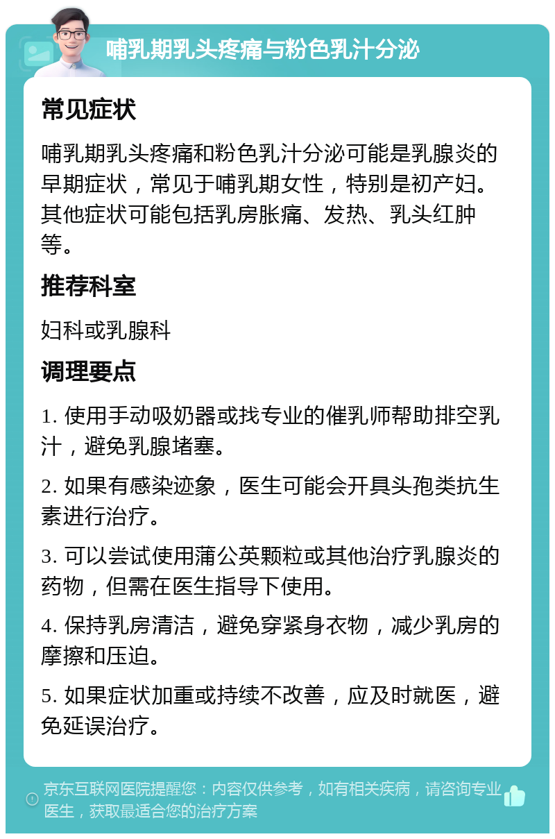 哺乳期乳头疼痛与粉色乳汁分泌 常见症状 哺乳期乳头疼痛和粉色乳汁分泌可能是乳腺炎的早期症状，常见于哺乳期女性，特别是初产妇。其他症状可能包括乳房胀痛、发热、乳头红肿等。 推荐科室 妇科或乳腺科 调理要点 1. 使用手动吸奶器或找专业的催乳师帮助排空乳汁，避免乳腺堵塞。 2. 如果有感染迹象，医生可能会开具头孢类抗生素进行治疗。 3. 可以尝试使用蒲公英颗粒或其他治疗乳腺炎的药物，但需在医生指导下使用。 4. 保持乳房清洁，避免穿紧身衣物，减少乳房的摩擦和压迫。 5. 如果症状加重或持续不改善，应及时就医，避免延误治疗。