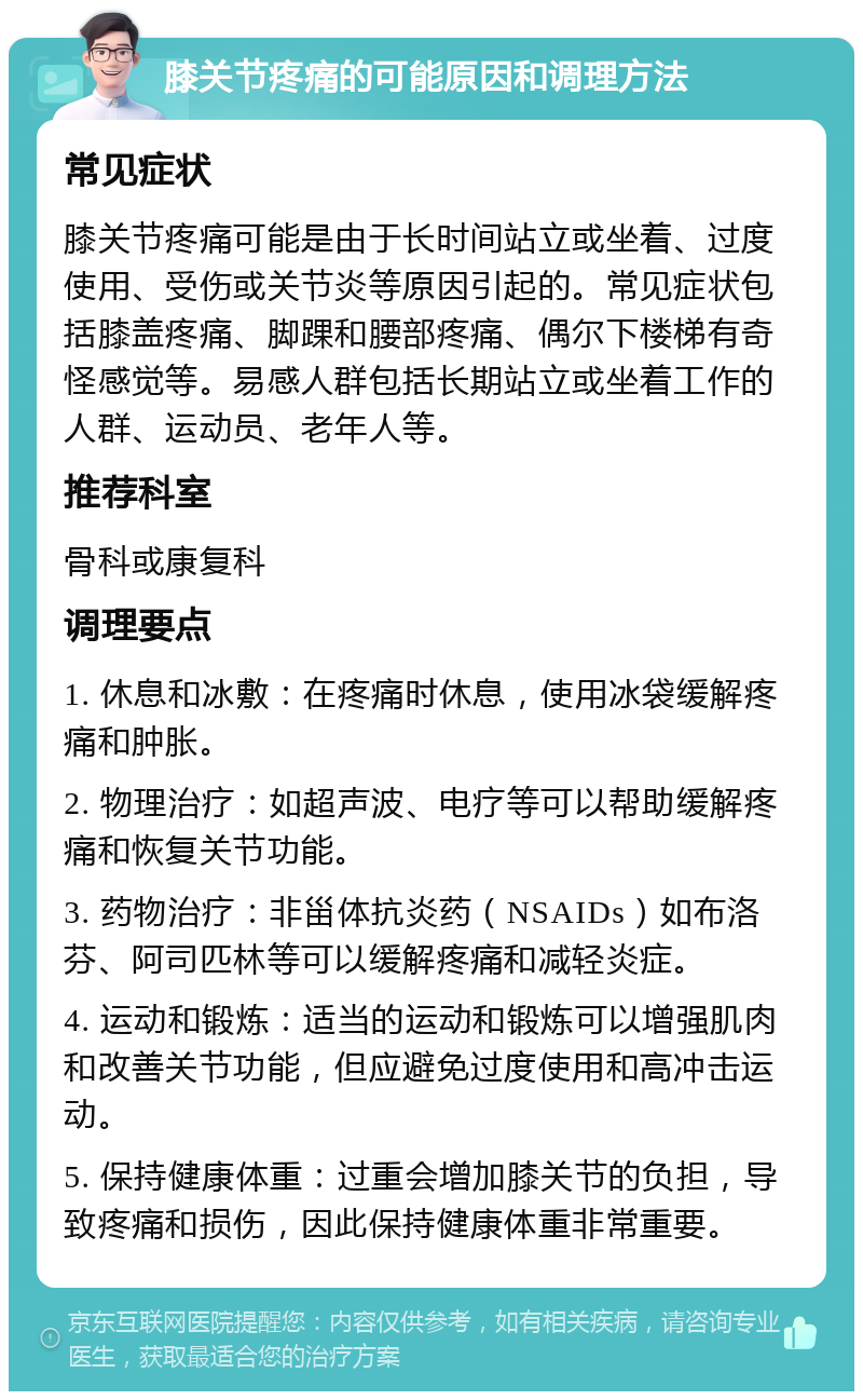 膝关节疼痛的可能原因和调理方法 常见症状 膝关节疼痛可能是由于长时间站立或坐着、过度使用、受伤或关节炎等原因引起的。常见症状包括膝盖疼痛、脚踝和腰部疼痛、偶尔下楼梯有奇怪感觉等。易感人群包括长期站立或坐着工作的人群、运动员、老年人等。 推荐科室 骨科或康复科 调理要点 1. 休息和冰敷：在疼痛时休息，使用冰袋缓解疼痛和肿胀。 2. 物理治疗：如超声波、电疗等可以帮助缓解疼痛和恢复关节功能。 3. 药物治疗：非甾体抗炎药（NSAIDs）如布洛芬、阿司匹林等可以缓解疼痛和减轻炎症。 4. 运动和锻炼：适当的运动和锻炼可以增强肌肉和改善关节功能，但应避免过度使用和高冲击运动。 5. 保持健康体重：过重会增加膝关节的负担，导致疼痛和损伤，因此保持健康体重非常重要。