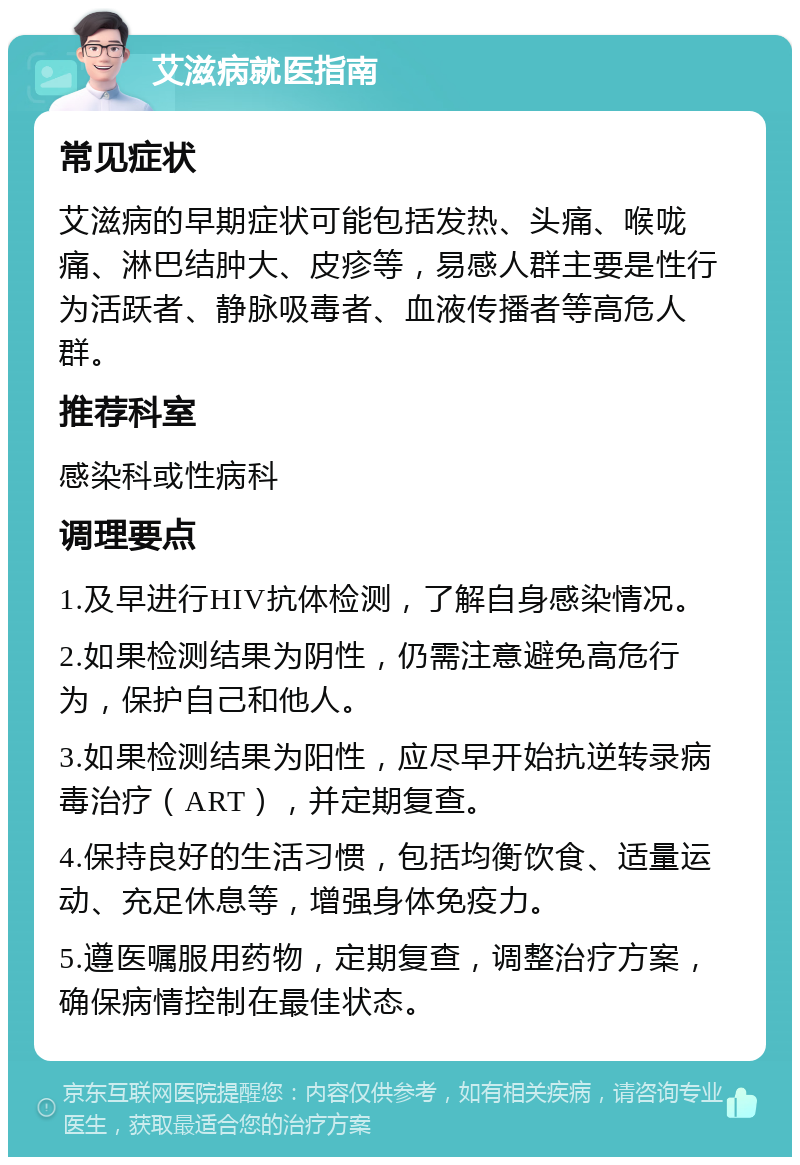 艾滋病就医指南 常见症状 艾滋病的早期症状可能包括发热、头痛、喉咙痛、淋巴结肿大、皮疹等，易感人群主要是性行为活跃者、静脉吸毒者、血液传播者等高危人群。 推荐科室 感染科或性病科 调理要点 1.及早进行HIV抗体检测，了解自身感染情况。 2.如果检测结果为阴性，仍需注意避免高危行为，保护自己和他人。 3.如果检测结果为阳性，应尽早开始抗逆转录病毒治疗（ART），并定期复查。 4.保持良好的生活习惯，包括均衡饮食、适量运动、充足休息等，增强身体免疫力。 5.遵医嘱服用药物，定期复查，调整治疗方案，确保病情控制在最佳状态。