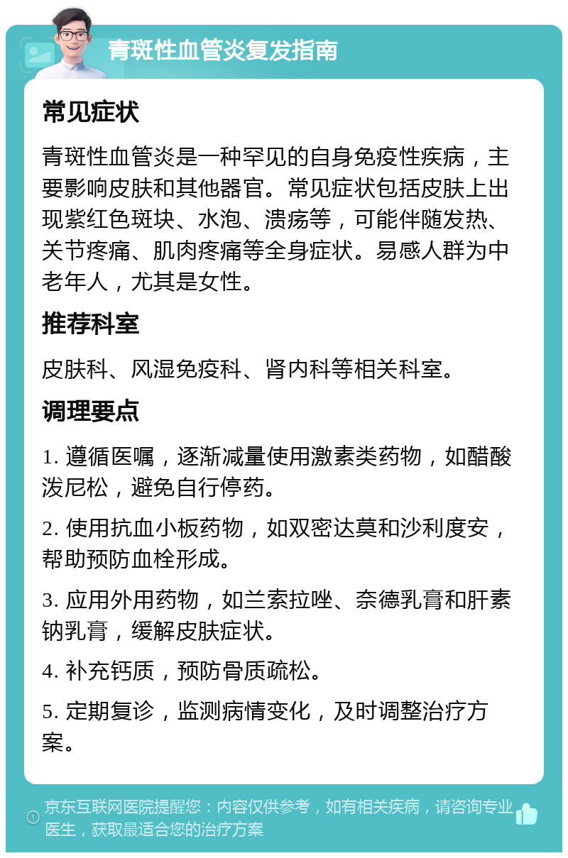 青斑性血管炎复发指南 常见症状 青斑性血管炎是一种罕见的自身免疫性疾病，主要影响皮肤和其他器官。常见症状包括皮肤上出现紫红色斑块、水泡、溃疡等，可能伴随发热、关节疼痛、肌肉疼痛等全身症状。易感人群为中老年人，尤其是女性。 推荐科室 皮肤科、风湿免疫科、肾内科等相关科室。 调理要点 1. 遵循医嘱，逐渐减量使用激素类药物，如醋酸泼尼松，避免自行停药。 2. 使用抗血小板药物，如双密达莫和沙利度安，帮助预防血栓形成。 3. 应用外用药物，如兰索拉唑、奈德乳膏和肝素钠乳膏，缓解皮肤症状。 4. 补充钙质，预防骨质疏松。 5. 定期复诊，监测病情变化，及时调整治疗方案。