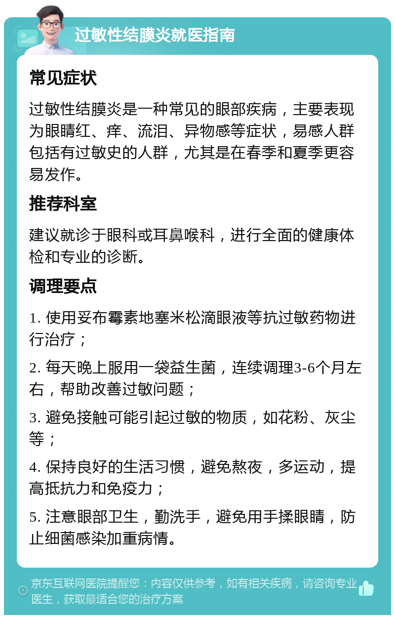 过敏性结膜炎就医指南 常见症状 过敏性结膜炎是一种常见的眼部疾病，主要表现为眼睛红、痒、流泪、异物感等症状，易感人群包括有过敏史的人群，尤其是在春季和夏季更容易发作。 推荐科室 建议就诊于眼科或耳鼻喉科，进行全面的健康体检和专业的诊断。 调理要点 1. 使用妥布霉素地塞米松滴眼液等抗过敏药物进行治疗； 2. 每天晚上服用一袋益生菌，连续调理3-6个月左右，帮助改善过敏问题； 3. 避免接触可能引起过敏的物质，如花粉、灰尘等； 4. 保持良好的生活习惯，避免熬夜，多运动，提高抵抗力和免疫力； 5. 注意眼部卫生，勤洗手，避免用手揉眼睛，防止细菌感染加重病情。