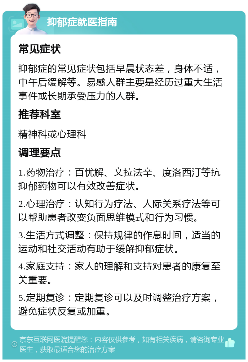 抑郁症就医指南 常见症状 抑郁症的常见症状包括早晨状态差，身体不适，中午后缓解等。易感人群主要是经历过重大生活事件或长期承受压力的人群。 推荐科室 精神科或心理科 调理要点 1.药物治疗：百忧解、文拉法辛、度洛西汀等抗抑郁药物可以有效改善症状。 2.心理治疗：认知行为疗法、人际关系疗法等可以帮助患者改变负面思维模式和行为习惯。 3.生活方式调整：保持规律的作息时间，适当的运动和社交活动有助于缓解抑郁症状。 4.家庭支持：家人的理解和支持对患者的康复至关重要。 5.定期复诊：定期复诊可以及时调整治疗方案，避免症状反复或加重。