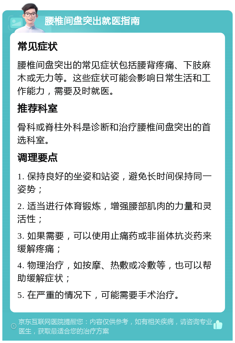 腰椎间盘突出就医指南 常见症状 腰椎间盘突出的常见症状包括腰背疼痛、下肢麻木或无力等。这些症状可能会影响日常生活和工作能力，需要及时就医。 推荐科室 骨科或脊柱外科是诊断和治疗腰椎间盘突出的首选科室。 调理要点 1. 保持良好的坐姿和站姿，避免长时间保持同一姿势； 2. 适当进行体育锻炼，增强腰部肌肉的力量和灵活性； 3. 如果需要，可以使用止痛药或非甾体抗炎药来缓解疼痛； 4. 物理治疗，如按摩、热敷或冷敷等，也可以帮助缓解症状； 5. 在严重的情况下，可能需要手术治疗。