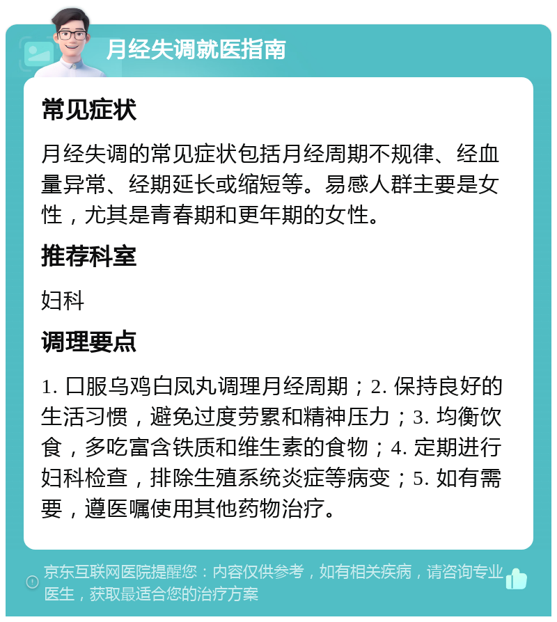 月经失调就医指南 常见症状 月经失调的常见症状包括月经周期不规律、经血量异常、经期延长或缩短等。易感人群主要是女性，尤其是青春期和更年期的女性。 推荐科室 妇科 调理要点 1. 口服乌鸡白凤丸调理月经周期；2. 保持良好的生活习惯，避免过度劳累和精神压力；3. 均衡饮食，多吃富含铁质和维生素的食物；4. 定期进行妇科检查，排除生殖系统炎症等病变；5. 如有需要，遵医嘱使用其他药物治疗。